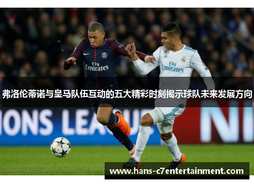 弗洛伦蒂诺与皇马队伍互动的五大精彩时刻揭示球队未来发展方向