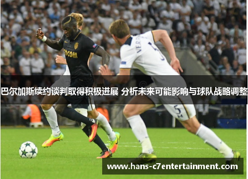巴尔加斯续约谈判取得积极进展 分析未来可能影响与球队战略调整