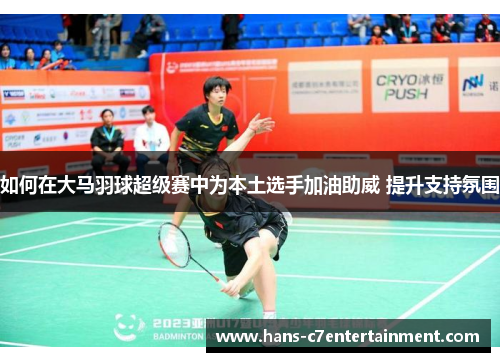 如何在大马羽球超级赛中为本土选手加油助威 提升支持氛围