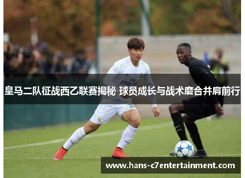 皇马二队征战西乙联赛揭秘 球员成长与战术磨合并肩前行