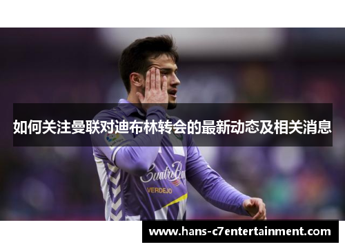 如何关注曼联对迪布林转会的最新动态及相关消息