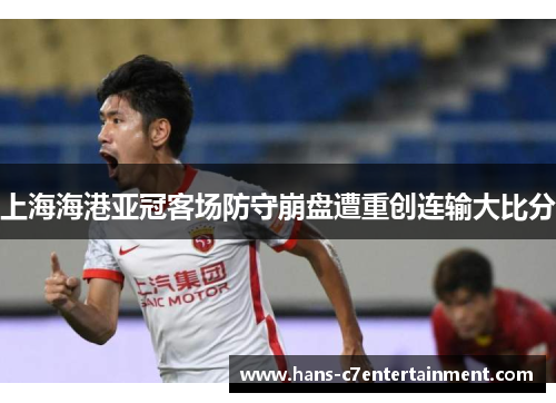 上海海港亚冠客场防守崩盘遭重创连输大比分
