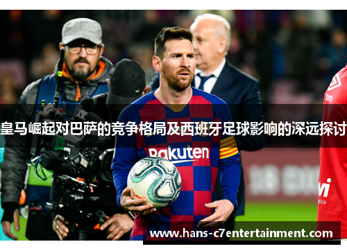 皇马崛起对巴萨的竞争格局及西班牙足球影响的深远探讨