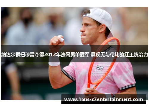 纳达尔横扫穆雷夺得2012年法网男单冠军 展现无与伦比的红土统治力